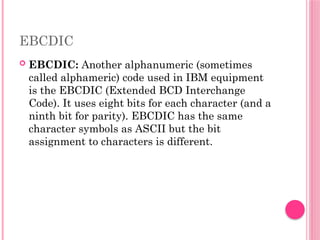 EBCDIC
 EBCDIC: Another alphanumeric (sometimes
called alphameric) code used in IBM equipment
is the EBCDIC (Extended BCD Interchange
Code). It uses eight bits for each character (and a
ninth bit for parity). EBCDIC has the same
character symbols as ASCII but the bit
assignment to characters is different.
 