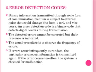 6.ERROR DETECTION CODES:
 Binary information transmitted through some form
of communication medium is subject to external
noise that could change bits from 1 to 0, and vice
versa. An error detection code is a binary code that
detects digital errors during transmission.
 The detected errors cannot be corrected but their
presence is indicated.
 The usual procedure is to observe the frequency of
errors.
 If errors occur infrequently at random, the
particular erroneous information is transmitted
again. If the error occurs too often, the system is
checked for malfunction.
 