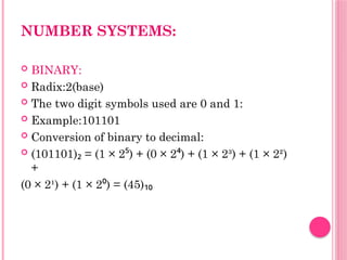 NUMBER SYSTEMS:
 BINARY:
 Radix:2(base)
 The two digit symbols used are 0 and 1:
 Example:101101
 Conversion of binary to decimal:
 (101101) = (1 × 2 ) + (0 × 2 ) + (1 × 2³) + (1 × 2²)
₂ ⁵ ⁴
+
(0 × 2¹) + (1 × 2 ) = (45)
⁰ ₁₀
 