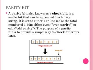 PARITY BIT
 A parity bit, also known as a check bit, is a
single bit that can be appended to a binary
string. It is set to either 1 or 0 to make the total
number of 1-bits either even ("even parity") or
odd ("odd parity"). The purpose of a parity
bit is to provide a simple way to check for errors
later.
 