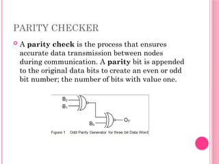PARITY CHECKER
 A parity check is the process that ensures
accurate data transmission between nodes
during communication. A parity bit is appended
to the original data bits to create an even or odd
bit number; the number of bits with value one.
 