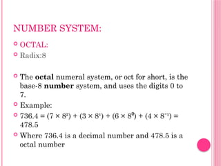 NUMBER SYSTEM:
 OCTAL:
 Radix:8
 The octal numeral system, or oct for short, is the
base-8 number system, and uses the digits 0 to
7.
 Example:
 736.4 = (7 × 8²) + (3 × 8¹) + (6 × 8 ) + (4 × 8 ¹) =
⁰ ⁻
478.5
 Where 736.4 is a decimal number and 478.5 is a
octal number
 