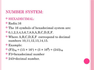 NUMBER SYSTEM:
 HEXADECIMAL:
 Radix:16
 The 16 symbols of hexadecimal system are:
 0,1,2,3,4,5,6,7,8,9,A,B,C,D,E,F.
 Where A,B,C,D,E,F correspond to decimal
numbers 10,11,12,13,14,15.
 Example:
 (F3) = (15 × 16¹) + (3 × 16 ) = (243)
₁₆ ⁰ ₁₀
 F3=hexadecimal number
 243=decimal number.
 