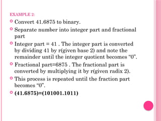 EXAMPLE 2:
 Convert 41.6875 to binary.
 Separate number into integer part and fractional
part
 Integer part = 41 . The integer part is converted
by dividing 41 by r(given base 2) and note the
remainder until the integer quotient becomes “0”.
 Fractional part=6875 . The fractional part is
converted by multiplying it by r(given radix 2).
 This process is repeated until the fraction part
becomes “0”.
 (41.6875)=(101001.1011)
 