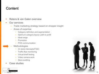 Content

   Ratera & van Galen overview
   Our services
     – Trade marketing strategy based on shopper insight
     – Areas of expertise
         •   Category definition and segmentation
         •   Optimum category layout: path to profit
         •   Ideal range
         •   Promotion
         •   POS communication
     – Methodologies
         •   (In store intercepts/FGD)
         •   Traffic flow monitoring
         •   Virtual shelf testing
         •   Video camera work
         •   Store auditing
   Case studies


                                                           19
 