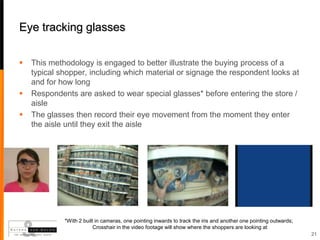 Eye tracking glasses

   This methodology is engaged to better illustrate the buying process of a
    typical shopper, including which material or signage the respondent looks at
    and for how long
   Respondents are asked to wear special glasses* before entering the store /
    aisle
   The glasses then record their eye movement from the moment they enter
    the aisle until they exit the aisle




             *With 2 built in cameras, one pointing inwards to track the iris and another one pointing outwards;
                          Crosshair in the video footage will show where the shoppers are looking at
                                                                                                                   21
 