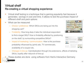 Virtual shelf
Re-creating a virtual shopping experience

   Virtual shelf testing is a technique that is gaining popularity fast because it
    generates savings in cost and time. It allows to test the purchase impact of
    different shelf and pack options
   What can be measured
     – Choice / preference: Which SKUs are being put into the
        shopping cart?
     – Findability: How long does it take the individual respondent
        to find a target SKU? How is findability affected by positioning
        on the shelf, by surrounding competitive SKUs?
     – Impact of marketing / communication: How is the purchace
        probability influenced by (print) ads, TV commercials,
        availability of a coupon etc.
     – Changes in line-up: Cannibalization through line-extensions, effects of delisting
       SKUs, loyality after relaunch of line-up
   These studies are done using software from Harris Interactive Germany
                                                                                           22
 