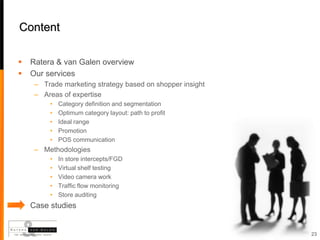 Content

   Ratera & van Galen overview
   Our services
     – Trade marketing strategy based on shopper insight
     – Areas of expertise
         •   Category definition and segmentation
         •   Optimum category layout: path to profit
         •   Ideal range
         •   Promotion
         •   POS communication
     – Methodologies
         •   In store intercepts/FGD
         •   Virtual shelf testing
         •   Video camera work
         •   Traffic flow monitoring
         •   Store auditing
   Case studies


                                                           23
 