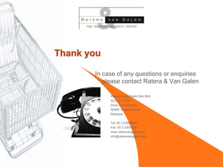 Thank you

       In case of any questions or enquiries
          please contact Ratera & Van Galen

            Ratera & van Galen Sdn Bhd
            52-3, J 27/70A
            Desa Sri Hartamas,
            50480, Kuala Lumpur
            Malaysia

            Tel: 60 3 23008630
            Fax: 60 3 23008631
            www.rateravangalen.com
            info@rateravangalen.com
 