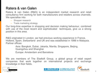 Ratera & van Galen
Ratera & van Galen (R&G) is an independent market research and retail
consultancy firm working for both manufacturers and retailers across channels.
We specialise into:
    – Shopper research
    – Trade marketing strategy
Our long-time expertise in shopping and decision making behaviour, combined
with use of the most recent and sophisticated techniques, give us a strong
position in this area.

R&G originated in London, we had previous working experience in France,
Holland, Spain, Switzerland and UK and was established in 1998 in Malaysia.
Partner offices:
         Asia: Bangkok, Dubai, Jakarta, Manila, Singapore, Beijing,
         Guangzhou and Shanghai
         Europe: Amsterdam and Barcelona

We are members of The Ebeltoft Group, a global group of retail expert
companies that work together on international projects and exchange
knowledge in their fields.

                                                                                 3
 