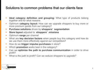 Solutions to common problems that our clients face

   Ideal category definition and grouping: What type of products belong
    together and for what reasons
   Optimum category layout: How can we upgrade shoppers to buy more or
    more premium goods from our category?
   Purchase solutions driven by shoppers’ segmentation
   Store layout adjusted to shoppers’ missions
   Optimum range per channel
   What are key decision factors when people buy this category and how do
    we use them more effectively against our competitors?
   How do we trigger impulse purchases in store?
   Which promotion works best in the category?
   Can we optimize the path to purchase communication in order to drive
    profit?
   What is the path to profit? Can we seduce shoppers to upgrade?




                                                                             8
 