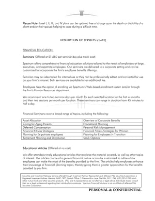 PERSONAL & CONFIDENTIAL
PleasePleasePleasePlease Note:Note:Note:Note: Level I, II, III, and IV plans can be updated free of charge upon the death or disability of a
client and/or their spouse helping to cope during a difficult time.
DESCRIPTION OF SERVICES (cont’d)DESCRIPTION OF SERVICES (cont’d)DESCRIPTION OF SERVICES (cont’d)DESCRIPTION OF SERVICES (cont’d)
FINANCIAL EDUCATION:
SeminarsSeminarsSeminarsSeminars (Offered at $1,650 per seminar day plus travel cost)
Spectrum offers comprehensive financial education solutions tailored to the needs of employees-at-large,
executives, and expatriate employees. Our seminars are delivered in a corporate setting and can be
customized to incorporate the firm’s employee benefits offerings.
Seminars may be video taped for internal use or they can be professionally edited and converted for use
on your firm’s intranet. Both services are available for an additional fee.
Employees have the option of enrolling via Spectrum’s Web-based enrollment system and/or through
the firm’s Human Resources department.
We recommend one to two seminar-days per month for each selected location for the first six months
and then two sessions per month per location. These seminars can range in duration from 45 minutes to
half a day.
Financial Seminars cover a broad range of topics, including the following:
Asset Allocation Overview of Corporate Benefits
Caring for Aging Parents Educational Planning
Deferred Compensation Personal Risk Management
Financial Fitness Strategies Financial Fitness Strategies for Women
Planning for Ex-patriate employees Planning for Employees in Transition
Retirement Planning and Distribution Stock Options
Educational ArticlesEducational ArticlesEducational ArticlesEducational Articles (Offered at no cost)
We offer attendees timely educational articles that reinforce the material covered, as well as other topics
of interest. The articles can be of a general financial nature or can be customized to address how
employees can make the most of the benefits provided by the firm. The articles help employees enhance
their knowledge of financial planning topics; thereby giving them a greater appreciation for the benefits
provided by you firm.
Securities and Investment Advisory Services offered through Investment Adviser Representative of Jefferson Pilot Securities Corporation, a
Registered Investment Adviser. Member NASD, SIPC, Branch Office: 5 Pheasant Run Lane, Dix Hills, NY 11746 (631) 595-1700 which
offers mutual funds and other securities products. JPSC and its representatives do not offer tax or legal advice. Individuals should consult
their tax or legal professional regarding their individual circumstances. Spectrum Financial Solutions is not an affiliate of Jefferson Pilot
Securities Corporation.
 