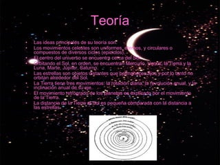 Teoría Las ideas principales de su teoría son: Los movimientos celestes son uniformes, eternos, y circulares o compuestos de diversos ciclos (epiciclos).  El centro del universo se encuentra cerca del Sol.  Orbitando el Sol, en orden, se encuentran Mercurio, Venus, la Tierra y la Luna, Marte, Júpiter, Saturno.  Las estrellas son objetos distantes que permanecen fijos y por lo tanto no orbitan alrededor del Sol.  La Tierra tiene tres movimientos: la rotación diaria, la revolución anual, y la inclinación anual de su eje.  El movimiento retrógrado de los planetas es explicado por el movimiento de la Tierra.  La distancia de la Tierra al Sol es pequeña comparada con la distancia a las estrellas.  