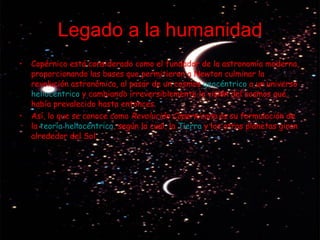 Legado a la humanidad Copérnico está considerado como el fundador de la astronomía moderna, proporcionando las bases que permitieron a Newton culminar la revolución astronómica, al pasar de un cosmos  geocéntrico  a un universo  heliocéntrico  y cambiando irreversiblemente la visión del cosmos que había prevalecido hasta entonces. Así, lo que se conoce como  Revolución Copernicana  es su formulación de la  teoría heliocéntrica , según la cual, la  Tierra  y los otros planetas giran alrededor del Sol. 