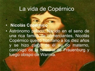La vida de Copérnico Nicolás Copérnico Astrónomo polaco. Nacido en el seno de una rica familia de comerciantes, Nicolás Copérnico quedó huérfano a los diez años y se hizo cargo de él su tío materno, canónigo de la catedral de Frauenburg y luego obispo de Warmia.