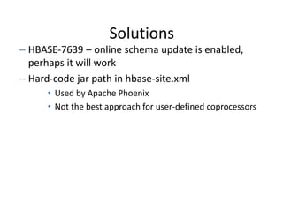 Solutions
– HBASE-7639 – online schema update is enabled,
perhaps it will work
– Hard-code jar path in hbase-site.xml
• Used by Apache Phoenix
• Not the best approach for user-defined coprocessors
 