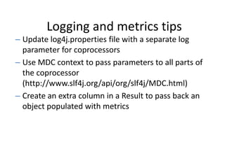 Logging and metrics tips
– Update log4j.properties file with a separate log
parameter for coprocessors
– Use MDC context to pass parameters to all parts of
the coprocessor
(http://www.slf4j.org/api/org/slf4j/MDC.html)
– Create an extra column in a Result to pass back an
object populated with metrics
 