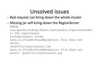 Unsolved issues
– Bad request can bring down the whole cluster
– Missing jar will bring down the RegionServer
ERROR
org.apache.hadoop.hbase.coprocessor.CoprocessorHos
t: The coprocessor
fooCoprocessor threw
java.io.FileNotFoundException: File does not
exist:
/path/to/corprocessor.jar
java.io.FileNotFoundException: File does not
exist: /path/to/corprocessor.jar
 