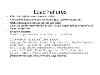Load Failures
– Affects all region servers – one at a time
– Affect some operations and not others (e.g. scan works, not get)
– HTable descriptors contain coprocessor class:
Clean-up can be messy HBASE-14190 - Assign system tables ahead of user
region assignment
– Set table property:
hbase.coprocessor.abortonerror to false
2016-09-24 02:32:07,366 ERROR
org.apache.hadoop.hbase.regionserver.RegionCoproce
ssorHost: Failed to load coprocessor
net.clayb.hbase.coprocessor.RegionObserver
java.io.FileNotFoundException: File does not
exist: hdfs://Test/user/foo/clayCoprocessor.jar
(Region server stays alive only table stays disabled)
 