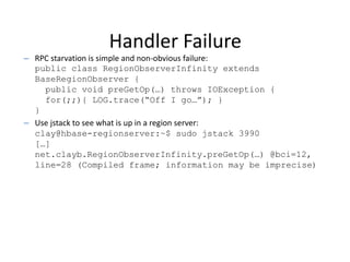 Handler Failure
– RPC starvation is simple and non-obvious failure:
public class RegionObserverInfinity extends
BaseRegionObserver {
public void preGetOp(…) throws IOException {
for(;;){ LOG.trace(“Off I go…”); }
}
– Use jstack to see what is up in a region server:
clay@hbase-regionserver:~$ sudo jstack 3990
[…]
net.clayb.RegionObserverInfinity.preGetOp(…) @bci=12,
line=28 (Compiled frame; information may be imprecise)
 