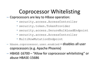 Coprocessor Whitelisting
– Coprocessors are key to HBase operation:
• security.access.AccessController
• security.token.TokenProvider
• security.access.SecureBulkLoadEndpoint
• security.access.AccessController
• MultiRowMutationEndpoint
– hbase.coprocessor.user.enabled – disables all user
coprocessors (e.g. Apache Phoenix)
– HBASE-16700 – “Allow for coprocessor whitelisting” or
abuse HBASE-15686
 