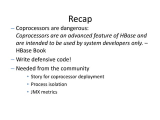 Recap
– Coprocessors are dangerous:
Coprocessors are an advanced feature of HBase and
are intended to be used by system developers only. –
HBase Book
– Write defensive code!
– Needed from the community
• Story for coprocessor deployment
• Process isolation
• JMX metrics
 