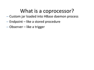 What is a coprocessor?
– Custom jar loaded into HBase daemon process
– Endpoint – like a stored procedure
– Observer – like a trigger
 