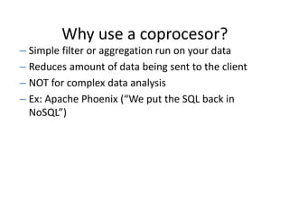 Why use a coprocesor?
– Simple filter or aggregation run on your data
– Reduces amount of data being sent to the client
– NOT for complex data analysis
– Ex: Apache Phoenix (“We put the SQL back in
NoSQL”)
 