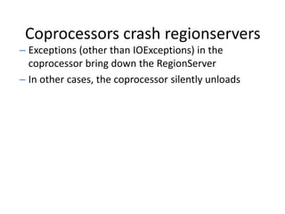 Coprocessors crash regionservers
– Exceptions (other than IOExceptions) in the
coprocessor bring down the RegionServer
– In other cases, the coprocessor silently unloads
 
