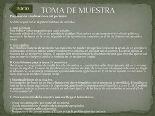 INICIO 
 Preparación o indicaciones del paciente: 
Se debe seguir con el régimen habitual de comidas. 
a. para niños/as 
Para bebés y niños pequeños que usan pañales: 
Se puede cubrir el pañal con un envoltorio plástico. Si se coloca correctamente el envoltorio plástico, 
separando las heces de la orina, se puede evitar que éstas se mezclen con el fin de obtener una muestra 
mejor. 
b. para adultos 
Hay muchas maneras de recolectar las muestras. Se pueden recoger las heces con la ayuda de un envoltorio 
plástico que se coloca suelto sobre el inodoro y se sostiene en su lugar con el asiento. Luego se coloca la 
muestra en un recipiente limpio. El equipo para recolección de la muestra trae una gasa especial que se usa 
para recogerla y luego se coloca la muestra en un recipiente limpio. 
B. Condiciones para la toma de muestras 
Heces que no tengan más de media hora de obtenidas, o muestras tomadas directamente del recto con un 
hisopo de algodón. Cuando las siembras no se pueden efectuar de inmediato o la muestra demora en llegar 
al laboratorio, se aconseja emulsionar aproximadamente 1g de heces en 1º ml de un líquido conservador, o 
bien, depositar en éste el hisopo rectal. 
§ Muestra de heces de 12 o 24 hrs. 
Se recogerán las heces en un frasco limpio con cierre hermético, no es necesaria la esterilidad. El análisis se 
hará en las 12 horas siguientes a la deposición, guardando la muestra en el frigorífico a 4-10º C. Si el análisis 
se pospone más de 24 horas se añadirá un volumen igual al de las heces de una solución acuosa al 5% de 
formol comercial. 
C. Procesamiento de la muestra una vez llega al laboratorio. 
- Evitar contaminación por material no estéril. 
- Uso de contenedores y medios de transporte apropiados. 
- Etiquetar muestra adecuadamente. 
- Temperatura de conservación: 4°C para evitar la proliferación bacteriana. 
 