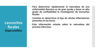 Leucocitos
fecales
Etapa analítica
 Para determinar rápidamente la naturaleza de una
enfermedad diarreica es de gran ayuda y tiene un alto
grado de confiabilidad la investigación de leucocitos
fecales
 Consiste en determinar el tipo de células inflamatorias
presentes en las heces.
 Esta información orienta sobre la naturaleza del
proceso infeccioso.
 