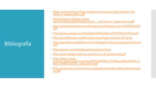 Bibliografía
 https://microinmuno.files.wordpress.com/2011/05/9-examen-de-
heces-y-coprocultivo.pdf
 http://www.cmdlt.edu.ve/01-
servicios/apoyo/pdfs/Laboratorio__Instructivo_Coprocultivo.pdf
 http://procedimientosmicrobiologicos.wikispaces.com/COPROCULTI
VO
 http://www.sampac.es/sites/default/files/docs/COPROCULTIVO.pdf
 http://es.slideshare.net/lilyvides2/coprologa-examen-de-heces
 http://paratecnicosdelaboratorio.blogspot.mx/2013/04/coprocultivo.h
tml
 https://prezi.com/kakdpo05cksc/coprocultivo/
 http://www.labprovidencia.cl/archivos_varios/manual.pdf
 http://www.issste-
cmn20n.gob.mx/Archivos%20PDF/INSTRUCTIVO%20MUESTRAS_E
DAS_RIVELISSSTE_13%20abril.pdf
 http://www.who.int/csr/resources/publications/biosafety/whoemc973
es.pdf
 