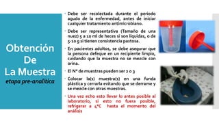 Obtención
De
La Muestra
etapa pre-analítica
 Debe ser recolectada durante el periodo
agudo de la enfermedad, antes de iniciar
cualquier tratamiento antimicrobiano.
 Debe ser representativa (Tamaño de una
nuez) 5 a 10 ml de heces si son líquidas, o de
5-10 g si tienen consistencia pastosa.
 En pacientes adultos, se debe asegurar que
la persona defeque en un recipiente limpio,
cuidando que la muestra no se mezcle con
orina.
 El N° de muestras pueden ser 2 o 3
 Colocar la(s) muestra(s) en una funda
plástica y cerrarla evitando que se derrame y
se mezcle con otras muestras.
 Una vez echo esto llevar lo antes posible al
laboratorio, si esto no fuera posible,
refrigerar a 4°C hasta el momento del
análisis
 