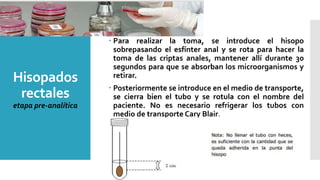 Hisopados
rectales
etapa pre-analítica
 Para realizar la toma, se introduce el hisopo
sobrepasando el esfínter anal y se rota para hacer la
toma de las criptas anales, mantener allí durante 30
segundos para que se absorban los microorganismos y
retirar.
 Posteriormente se introduce en el medio de transporte,
se cierra bien el tubo y se rotula con el nombre del
paciente. No es necesario refrigerar los tubos con
medio de transporte Cary Blair.
 