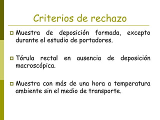 Criterios de rechazo
 Muestra de deposición formada, excepto
durante el estudio de portadores.
 Tórula rectal en ausencia de deposición
macroscópica.
 Muestra con más de una hora a temperatura
ambiente sin el medio de transporte.
 