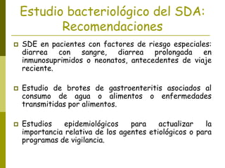 Estudio bacteriológico del SDA:
Recomendaciones
 SDE en pacientes con factores de riesgo especiales:
diarrea con sangre, diarrea prolongada en
inmunosuprimidos o neonatos, antecedentes de viaje
reciente.
 Estudio de brotes de gastroenteritis asociados al
consumo de agua o alimentos o enfermedades
transmitidas por alimentos.
 Estudios epidemiológicos para actualizar la
importancia relativa de los agentes etiológicos o para
programas de vigilancia.
 