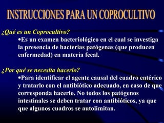 ¿Qué es un Coprocultivo?
•Es un examen bacteriológico en el cual se investiga
la presencia de bacterias patógenas (que producen
enfermedad) en materia fecal.
¿Por qué se necesita hacerlo?
•Para identificar el agente causal del cuadro entérico
y tratarlo con el antibiótico adecuado, en caso de que
corresponda hacerlo. No todos los patógenos
intestinales se deben tratar con antibióticos, ya que
que algunos cuadros se autolimitan.
 