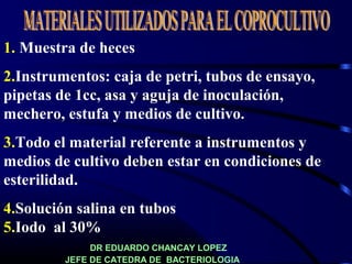 1. Muestra de heces
2.Instrumentos: caja de petri, tubos de ensayo,
pipetas de 1cc, asa y aguja de inoculación,
mechero, estufa y medios de cultivo.
3.Todo el material referente a instrumentos y
medios de cultivo deben estar en condiciones de
esterilidad.
4.Solución salina en tubos
5.Iodo al 30%
DR EDUARDO CHANCAY LOPEZ
JEFE DE CATEDRA DE BACTERIOLOGIA
 