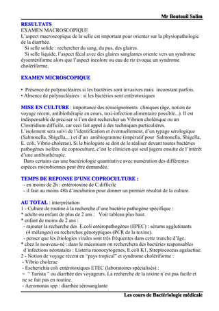 MrMrMrMr BoutouilBoutouilBoutouilBoutouil SalimSalimSalimSalim
LesLesLesLes courscourscourscours dededede BactBactBactBactéééériologieriologieriologieriologie mmmméééédicaledicaledicaledicale
RESULTATSRESULTATSRESULTATSRESULTATS
EXAMEN MACROSCOPIQUE
L’aspect macroscopique de la selle est important pour orienter sur la physiopathologie
de la diarrhée.
Si selle solide : rechercher du sang, du pus, des glaires.
Si selle liquide, l’aspect fécal avec des glaires sanglantes oriente vers un syndrome
dysentériforme alors que l’aspect incolore ou eau de riz évoque un syndrome
cholériforme.
EXAMENEXAMENEXAMENEXAMEN MICROSCOPIQUEMICROSCOPIQUEMICROSCOPIQUEMICROSCOPIQUE
• Présence de polynucléaires si les bactéries sont invasives mais inconstant parfois.
• Absence de polynucléaires : si les bactéries sont entérotoxiques
MISEMISEMISEMISE ENENENEN CULTURECULTURECULTURECULTURE : importance des renseignements cliniques (âge, notion de
voyage récent, antibiothérapie en cours, toxi-infection alimentaire possible...). Il est
indispensable de préciser si l’on doit rechercher un Vibrion cholérique ou un
Clostridium difficile, car ceci fait appel à des techniques particulières.
L’isolement sera suivi de l’identification et éventuellement, d’un typage sérologique
(Salmonella, Shigella,...) et d’un antibiogramme (impératif pour Salmonella, Shigella,
E. coli, Vibrio cholerae). Si le biologiste se doit de le réaliser devant toutes bactéries
pathogènes isolées de coproculture, c’est le clinicien qui seul jugera ensuite de l’intérêt
d’une antibiothérapie.
Dans certains cas une bactériologie quantitative avec numération des différentes
espèces microbiennes peut être demandée.
TEMPSTEMPSTEMPSTEMPS DEDEDEDE REPONSEREPONSEREPONSEREPONSE DDDD’’’’UNEUNEUNEUNE COPROCULTURECOPROCULTURECOPROCULTURECOPROCULTURE ::::
- en moins de 2h : entérotoxine de C.difficile
- il faut au moins 48h d’incubation pour donner un premier résultat de la culture.
AUAUAUAU TOTALTOTALTOTALTOTAL : interprétation
1 - Culture de routine à la recherche d’une bactérie pathogène spécifique :
* adulte ou enfant de plus de 2 ans : Voir tableau plus haut.
* enfant de moins de 2 ans :
- rajouter la recherche des E.coli entéropathogènes (EPEC) : sérums agglutinants
(4 mélanges) ou recherches génotypiques (PCR de la toxine).
- penser que les étiologies virales sont très fréquentes dans cette tranche d’âge.
* chez le nouveau-né : dans le méconium on recherchera des bactéries responsables
d’infections néonatales : Listeria monocytogenes, E.coli K1, Streptococcus agalactiae.
2 - Notion de voyage récent en “pays tropical” et syndrome cholériforme :
- Vibrio cholerae
- Escherichia coli entérotoxiques ETEC (laboratoires spécialisés) :
= “ Turista ” ou diarrhée des voyageurs. La recherche de la toxine n’est pas facile et
ne se fait pas en routine.
- Aeromonas spp : diarrhée sérosanglante
 