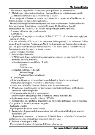 MrMrMrMr BoutouilBoutouilBoutouilBoutouil SalimSalimSalimSalim
LesLesLesLes courscourscourscours dededede BactBactBactBactéééériologieriologieriologieriologie mmmméééédicaledicaledicaledicale
- Plesiomonas shigelloïdes se rencontre principalement en zone tropicale.
3 - Malade sous traitement antibiotique : dysmicrobisme ou infection nosocomiale.
- C. difficile : importance de la recherche de la toxine.
La technique de référence est la mise en évidence de la cytotoxine (Tox B) dans les
filtrats de selles sur des cultures cellulaires.
Des méthodes rapides immunoenzymatiques sont actuellement à la disposition des
laboratoires avec des délais de réponse inférieurs à 2h. Ils utilisent des AC
monoclonaux anti-toxine A + B. Ils sont très spécifiques et très sensibles.
- S. aureus s’il est en très grande quantité.
- P.aeruginosa
4 - Syndrome hémolytique et urémique (SHU) : EHEC (E. coli entérohémorrhagiques)
surtout O157 H7.
C'est une recherche difficile car il est souvent en faible quantité. Il est infectant à faibles
doses. Il est fréquent en Amérique du Nord. On le rencontre en France à bas bruit sans
que l’on puisse dire les modes de transmission. Il est trouvé dans la viande bovine, le
lait non pasteurisé, le cidre et le jus de pomme.
Autres sérotypes possibles.
5 - Intoxication alimentaire
- TIAC (le coût de ces maladies transmises par les aliments est très élevé. C’est un
problème de santé publique).
. d’incubation courte non fébrile ( 1 à 4h)
S.aureus
Bacillus cereus
. d’incubation longue (12 à 72h)
Salmonella spp
Y.enterocolitica (lait et porc)
C. perfringens
- Botulisme (à part car on ne recherche pas la bactérie dans la coproculture).
Prélever du sérum pour rechercher la présence de toxine.
- Penser aux recherches dans les aliments, dans les vomissements,...
6 - Détection de la colonisation par des bactéries multi résistantes aux antibiotiques
surtout en milieu hospitalier.
- Entérocoques résistants à la vancomycine
- Entérobactéries productrices de ß lactamase à spectre étendu BLSE.
- Staphylococcus aureus multi résistant (SAMR).
7 - Portage lors d’une épidémie documentée de la bactérie pathogène dans l’entourage
d’un patient ou parmi le personnel soignant.
Recherche orientée.
Se pratique sur des selles même solides.
8 - Portage chez le personnel de restauration. Les selles sont solides le plus souvent.
- Salmonella spp
- Staphylococcus aureus : si isolement, il faudrait faire la recherche d’entérotoxine
car les souches non productrices ne donnent pas de TIAC.
9 - Patients infectés par le VIH
Coproculture de routine : fréquence de Campylobacter ssp.
 