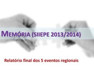 MEMÓRIA (SIIEPE 2013/2014)
Relatório final dos 5 eventos regionais
 