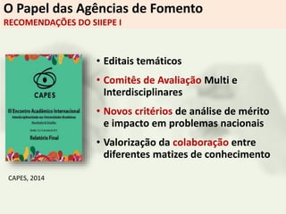O Papel das Agências de Fomento
RECOMENDAÇÕES DO SIIEPE I
• Editais temáticos
• Comitês de Avaliação Multi e
Interdisciplinares
• Novos critérios de análise de mérito
e impacto em problemas nacionais
• Valorização da colaboração entre
diferentes matizes de conhecimento
CAPES, 2014
 