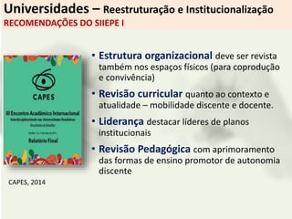 Universidades – Reestruturação e Institucionalização
RECOMENDAÇÕES DO SIIEPE I
• Estrutura organizacional deve ser revista
também nos espaços físicos (para coprodução
e convivência)
• Revisão curricular quanto ao contexto e
atualidade – mobilidade discente e docente.
• Liderança destacar líderes de planos
institucionais
• Revisão Pedagógica com aprimoramento
das formas de ensino promotor de autonomia
discente
CAPES, 2014
 