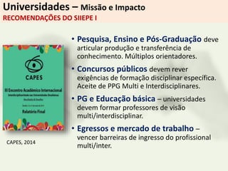 Universidades – Missão e Impacto
RECOMENDAÇÕES DO SIIEPE I
• Pesquisa, Ensino e Pós-Graduação deve
articular produção e transferência de
conhecimento. Múltiplos orientadores.
• Concursos públicos devem rever
exigências de formação disciplinar específica.
Aceite de PPG Multi e Interdisciplinares.
• PG e Educação básica – universidades
devem formar professores de visão
multi/interdisciplinar.
• Egressos e mercado de trabalho –
vencer barreiras de ingresso do profissional
multi/inter.
CAPES, 2014
 
