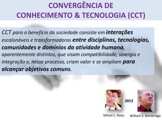 CONVERGÊNCIA DE
CONHECIMENTO & TECNOLOGIA (CCT)
CCT para o benefício da sociedade consiste em interações
escalonáveis e transformadoras entre disciplinas, tecnologias,
comunidades e domínios da atividade humana,
aparentemente distintos, que visam compatibilidade, sinergia e
integração e, nesse processo, criam valor e se ampliam para
alcançar objetivos comuns.
Mihail C. Roco William S. Bainbridge
2013
 