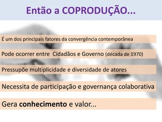 Então a COPRODUÇÃO...
Pode ocorrer entre Cidadãos e Governo (década de 1970)
Pressupõe multiplicidade e diversidade de atores
É um dos principais fatores da convergência contemporânea
Gera conhecimento e valor...
Necessita de participação e governança colaborativa
 