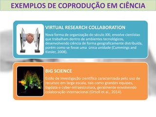 VIRTUAL RESEARCH COLLABORATION
Nova forma de organização do século XXI, envolve cientistas
que trabalham dentro de ambientes tecnológicos,
desenvolvendo ciência de forma geograficamente distribuída,
porém como se fosse uma única unidade (Cummings and
Kiesler, 2008).
BIG SCIENCE
Estilo de investigação científica caracterizada pelo uso de
recursos em larga escala, tais como grandes equipes,
bigdata e cyber-infraestrutura, geralmente envolvendo
colaboração internacional (Ortoll et al., 2014).
EXEMPLOS DE COPRODUÇÃO EM CIÊNCIA
 