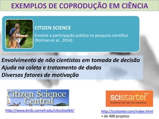 CITIZEN SCIENCE
Envolve a participação pública na pesquisa científica
(Rotman et al., 2014)
EXEMPLOS DE COPRODUÇÃO EM CIÊNCIA
http://www.birds.cornell.edu/citscitoolkit/ http://scistarter.com/index.html
+ de 400 projetos
Envolvimento de não cientistas em tomada de decisão
Ajuda na coleta e tratamento de dados
Diversos fatores de motivação
 