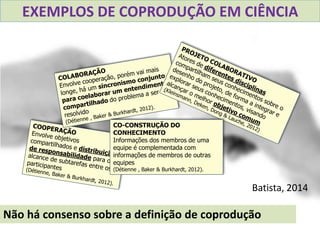 CO-CONSTRUÇÃO DO
CONHECIMENTO
Informações dos membros de uma
equipe é complementada com
informações de membros de outras
equipes
(Détienne , Baker & Burkhardt, 2012).
Batista, 2014
Não há consenso sobre a definição de coprodução
EXEMPLOS DE COPRODUÇÃO EM CIÊNCIA
 