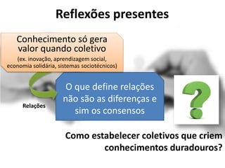 Reflexões presentes
O que define relações
não são as diferenças e
sim os consensos
Como estabelecer coletivos que criem
conhecimentos duradouros?
Conhecimento só gera
valor quando coletivo
(ex. inovação, aprendizagem social,
economia solidária, sistemas sociotécnicos)
Relações
 